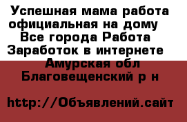 Успешная мама(работа официальная на дому) - Все города Работа » Заработок в интернете   . Амурская обл.,Благовещенский р-н